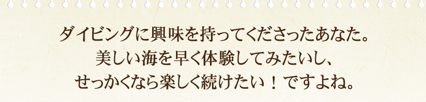 ダイビングに興味を持ってくださったあなた。美しい海を早く体験してみたいし、せっかくなら楽しく続けたい！ですよね。